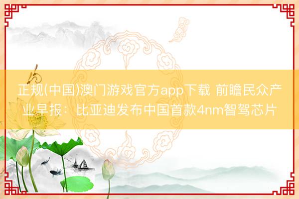正规(中国)澳门游戏官方app下载 前瞻民众产业早报:比亚迪发布中国首款4nm智驾芯片