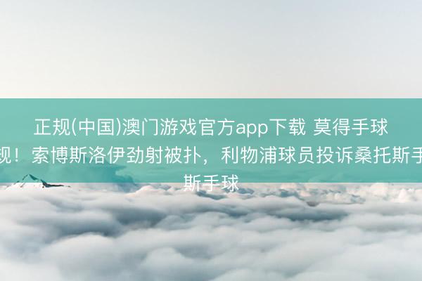 正规(中国)澳门游戏官方app下载 莫得手球犯规！索博斯洛伊劲射被扑，利物浦球员投诉桑托斯手球