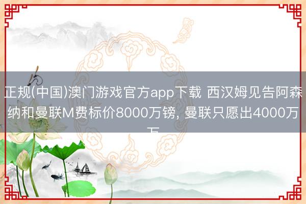 正规(中国)澳门游戏官方app下载 西汉姆见告阿森纳和曼联M费标价8000万镑, 曼联只愿出4000万