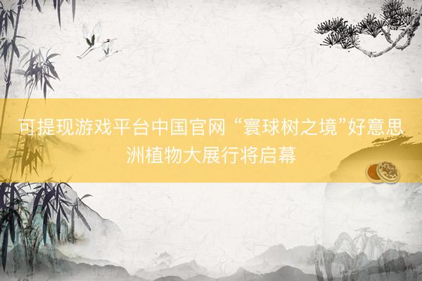 可提现游戏平台中国官网 “寰球树之境”好意思洲植物大展行将启幕