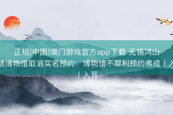 正规(中国)澳门游戏官方app下载 无锡鸿山业绩博物馆取消实名预约:博物馆不犀利预约弗成丨入耳
