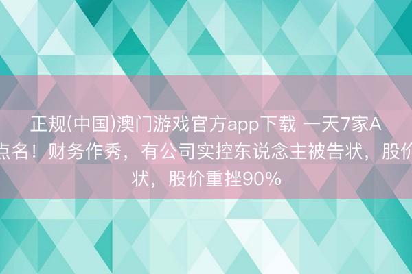 正规(中国)澳门游戏官方app下载 一天7家A股公司被点名!财务作秀,有公司实控东说念主被告状,股价重挫90%