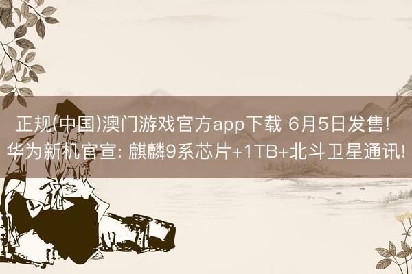 正规(中国)澳门游戏官方app下载 6月5日发售! 华为新机官宣: 麒麟9系芯片+1TB+北斗卫星通讯!