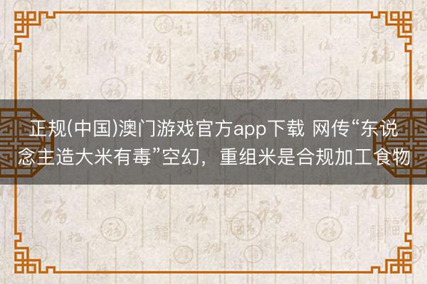 正规(中国)澳门游戏官方app下载 网传“东说念主造大米有毒”空幻,重组米是合规加工食物