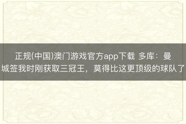 正规(中国)澳门游戏官方app下载 多库:曼城签我时刚获取三冠王,莫得比这更顶级的球队了