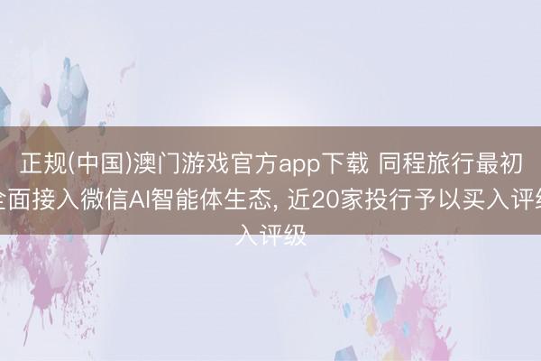 正规(中国)澳门游戏官方app下载 同程旅行最初全面接入微信AI智能体生态, 近20家投行予以买入评级