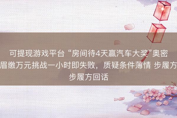 可提现游戏平台 “房间待4天赢汽车大奖”奥密：须眉缴万元挑战一小时即失败，质疑条件薄情 步履方回话