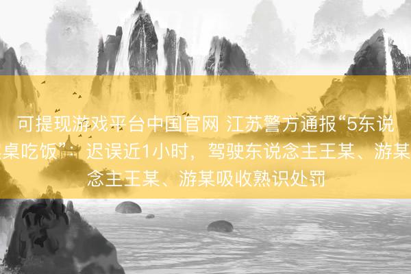 可提现游戏平台中国官网 江苏警方通报“5东说念主路中间摆桌吃饭”:迟误近1小时,驾驶东说念主王某、游某吸收熟识处罚