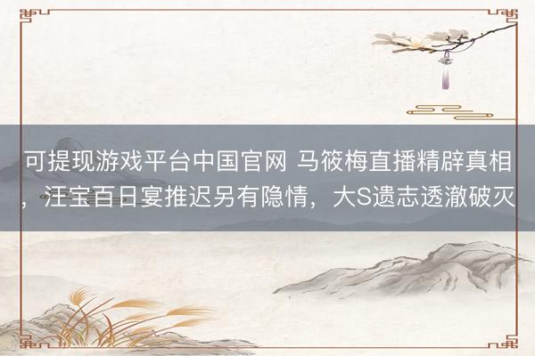 可提现游戏平台中国官网 马筱梅直播精辟真相，汪宝百日宴推迟另有隐情，大S遗志透澈破灭