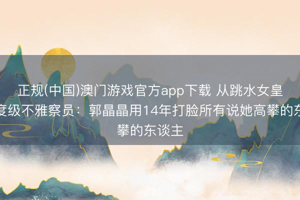 正规(中国)澳门游戏官方app下载 从跳水女皇到国度级不雅察员:郭晶晶用14年打脸所有说她高攀的东谈主