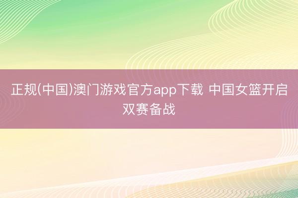 正规(中国)澳门游戏官方app下载 中国女篮开启双赛备战
