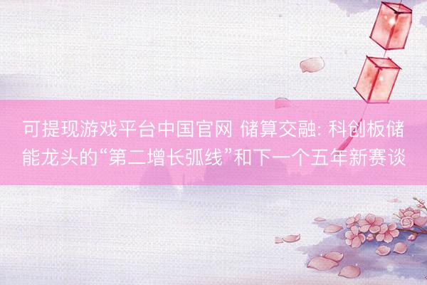 可提现游戏平台中国官网 储算交融: 科创板储能龙头的“第二增长弧线”和下一个五年新赛谈