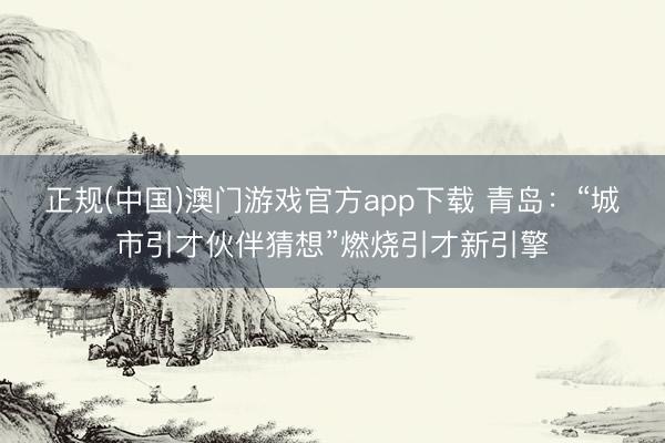 正规(中国)澳门游戏官方app下载 青岛:“城市引才伙伴猜想”燃烧引才新引擎