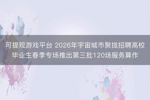 可提现游戏平台 2026年宇宙城市聚拢招聘高校毕业生春季专场推出第三批120场服务算作