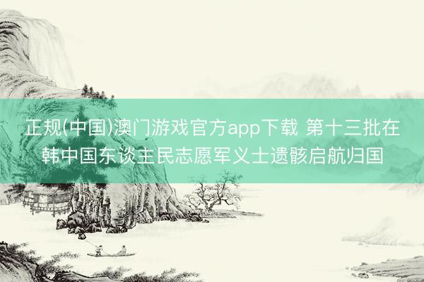 正规(中国)澳门游戏官方app下载 第十三批在韩中国东谈主民志愿军义士遗骸启航归国