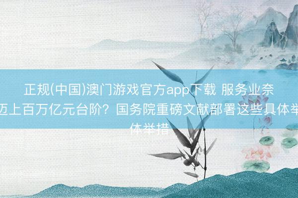 正规(中国)澳门游戏官方app下载 服务业奈何迈上百万亿元台阶?国务院重磅文献部署这些具体举措