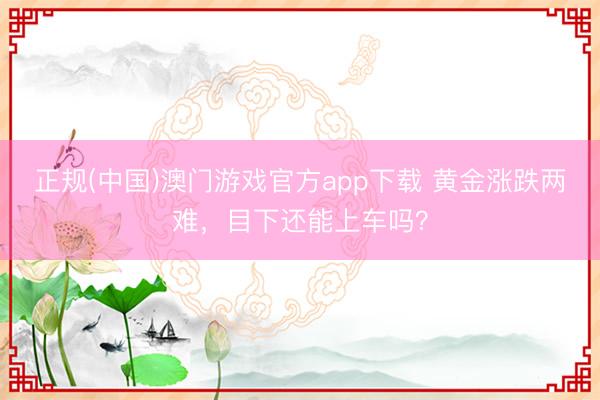正规(中国)澳门游戏官方app下载 黄金涨跌两难,目下还能上车吗?