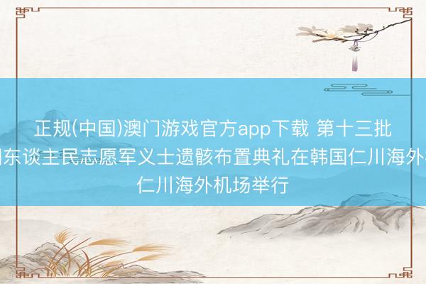 正规(中国)澳门游戏官方app下载 第十三批在韩中国东谈主民志愿军义士遗骸布置典礼在韩国仁川海外机场举行