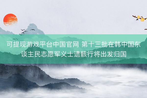 可提现游戏平台中国官网 第十三批在韩中国东谈主民志愿军义士遗骸行将出发归国