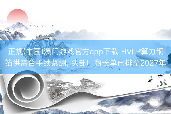 正规(中国)澳门游戏官方app下载 HVLP算力铜箔供需合手续紧绷, 头部厂商长单已排至2027年