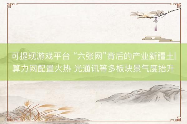 可提现游戏平台 “六张网”背后的产业新疆土|算力网配置火热 光通讯等多板块景气度抬升