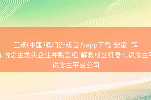 正规(中国)澳门游戏官方app下载 安徽: 解救机器东说念主龙头企业并购重组 解救成立机器东说念主平台公司