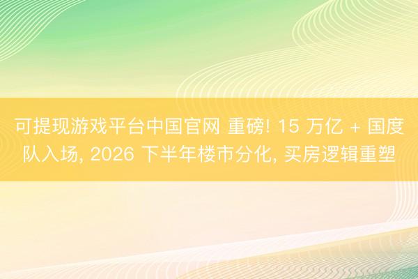 可提现游戏平台中国官网 重磅! 15 万亿 + 国度队入场, 2026 下半年楼市分化, 买房逻辑重塑