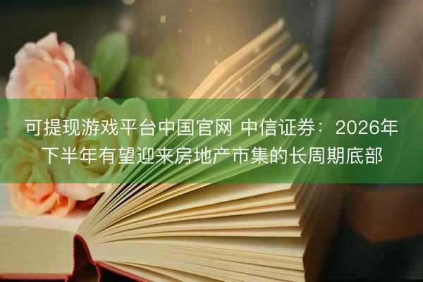 可提现游戏平台中国官网 中信证券:2026年下半年有望迎来房地产市集的长周期底部