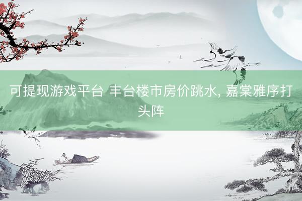 可提现游戏平台 丰台楼市房价跳水, 嘉棠雅序打头阵