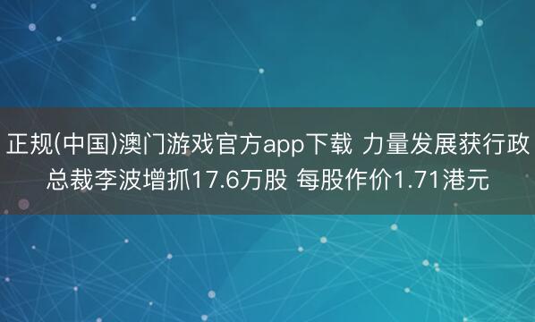 正规(中国)澳门游戏官方app下载 力量发展获行政总裁李波增抓17.6万股 每股作价1.71港元