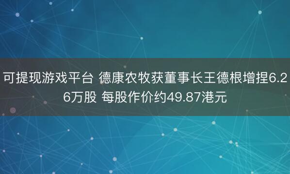 可提现游戏平台 德康农牧获董事长王德根增捏6.26万股 每股作价约49.87港元