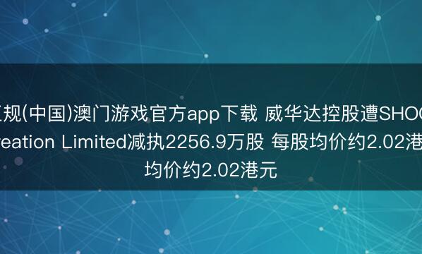 正规(中国)澳门游戏官方app下载 威华达控股遭SHOG Creation Limited减执2256.9万股 每股均价约2.02港元