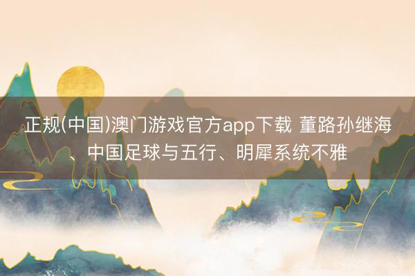 正规(中国)澳门游戏官方app下载 董路孙继海、中国足球与五行、明犀系统不雅