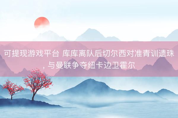 可提现游戏平台 库库离队后切尔西对准青训遗珠, 与曼联争夺纽卡边卫霍尔