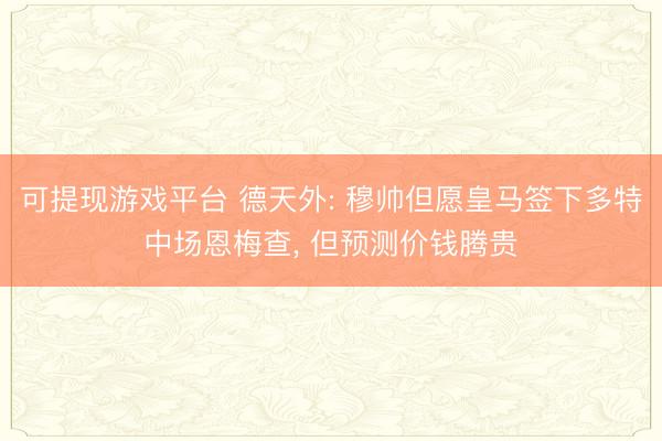 可提现游戏平台 德天外: 穆帅但愿皇马签下多特中场恩梅查, 但预测价钱腾贵