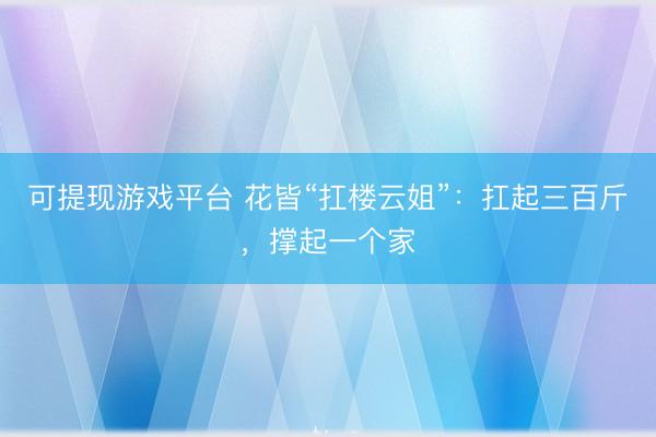 可提现游戏平台 花皆“扛楼云姐”:扛起三百斤,撑起一个家