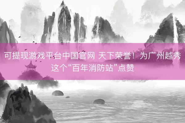 可提现游戏平台中国官网 天下荣誉!为广州越秀这个“百年消防站”点赞