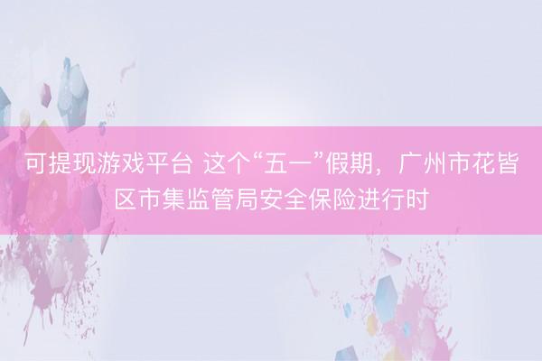 可提现游戏平台 这个“五一”假期,广州市花皆区市集监管局安全保险进行时