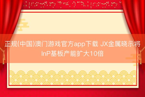 正规(中国)澳门游戏官方app下载 JX金属晓示将InP基板产能扩大10倍